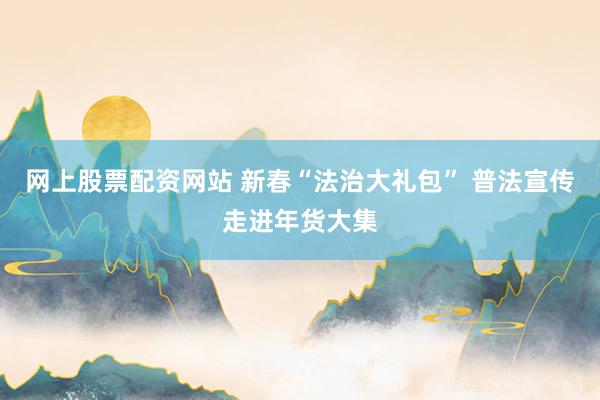 网上股票配资网站 新春“法治大礼包” 普法宣传走进年货大集