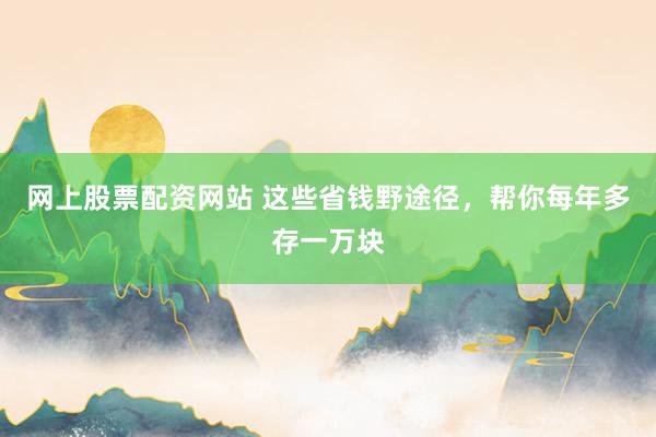 网上股票配资网站 这些省钱野途径，帮你每年多存一万块