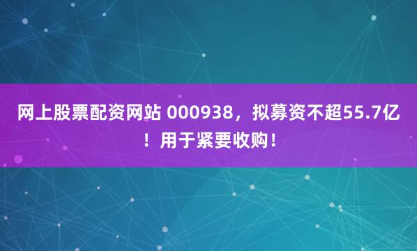 网上股票配资网站 000938，拟募资不超55.7亿！用于紧要收购！