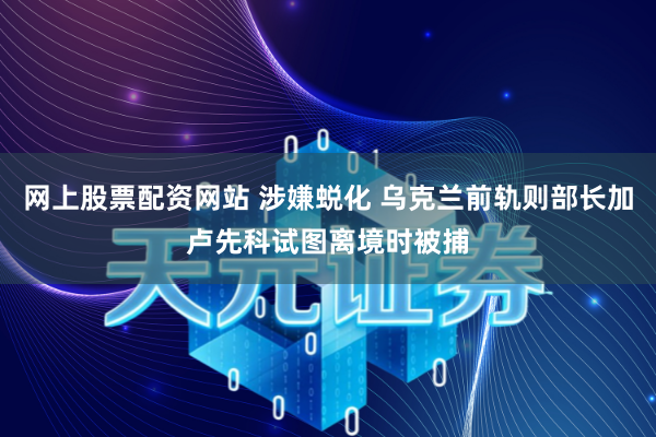 网上股票配资网站 涉嫌蜕化 乌克兰前轨则部长加卢先科试图离境时被捕