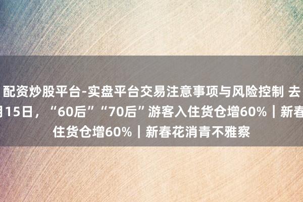 配资炒股平台-实盘平台交易注意事项与风险控制 去哪儿旅行：2月15日，“60后”“70后”游客入住货仓增60%｜新春花消青不雅察