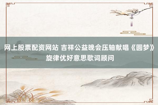 网上股票配资网站 吉祥公益晚会压轴献唱《圆梦》 旋律优好意思歌词顾问