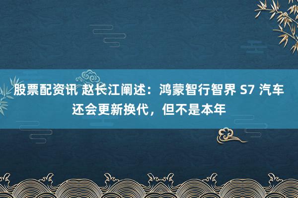 股票配资讯 赵长江阐述：鸿蒙智行智界 S7 汽车还会更新换代，但不是本年