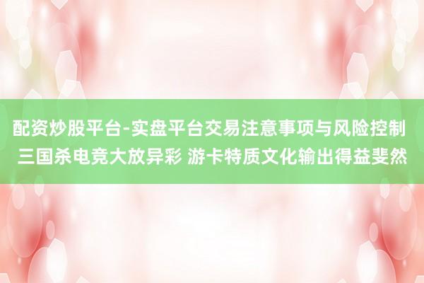 配资炒股平台-实盘平台交易注意事项与风险控制 三国杀电竞大放异彩 游卡特质文化输出得益斐然