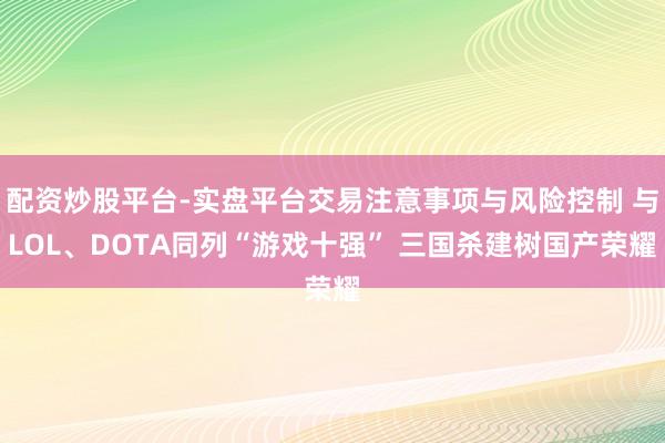 配资炒股平台-实盘平台交易注意事项与风险控制 与LOL、DOTA同列“游戏十强” 三国杀建树国产荣耀