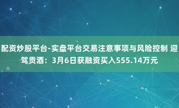 配资炒股平台-实盘平台交易注意事项与风险控制 迎驾贡酒：3月6日获融资买入555.14万元
