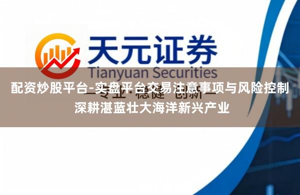 配资炒股平台-实盘平台交易注意事项与风险控制 深耕湛蓝壮大海洋新兴产业