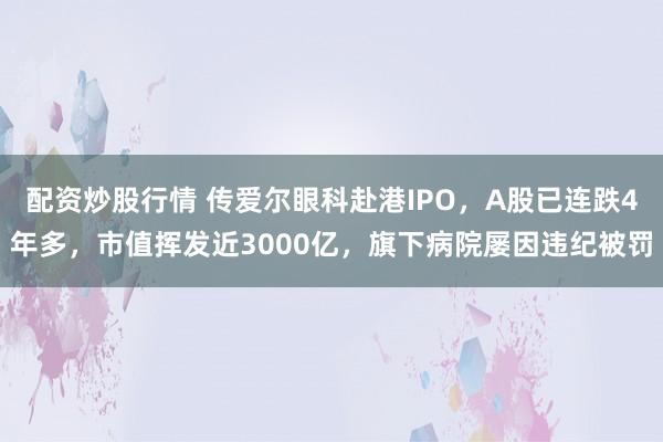 配资炒股行情 传爱尔眼科赴港IPO,A股已连跌4年多,市值挥发近3000亿,旗下病院屡因违纪被罚