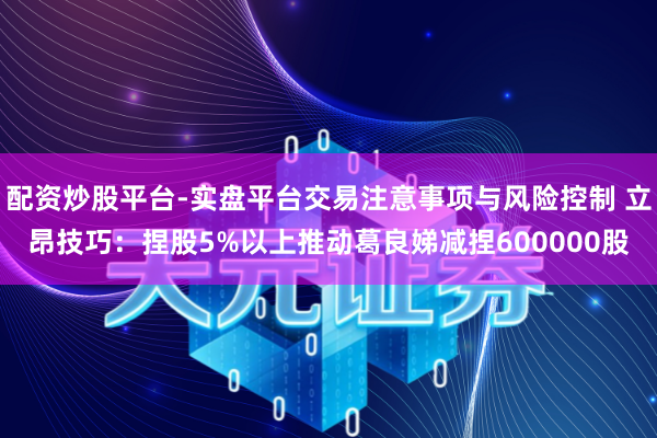 配资炒股平台-实盘平台交易注意事项与风险控制 立昂技巧：捏股5%以上推动葛良娣减捏600000股