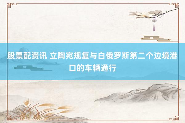 股票配资讯 立陶宛规复与白俄罗斯第二个边境港口的车辆通行