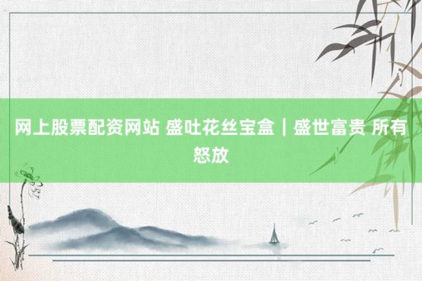 网上股票配资网站 盛吐花丝宝盒｜盛世富贵 所有怒放