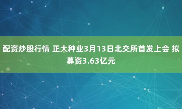 配资炒股行情 正大种业3月13日北交所首发上会 拟募资3.63亿元