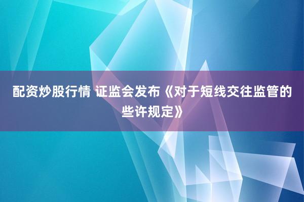 配资炒股行情 证监会发布《对于短线交往监管的些许规定》