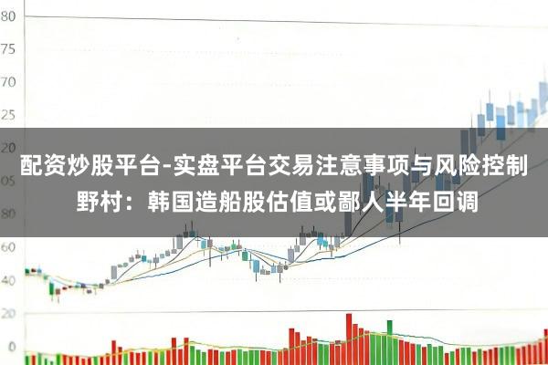 配资炒股平台-实盘平台交易注意事项与风险控制 野村:韩国造船股估值或鄙人半年回调