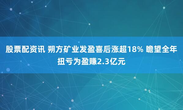 股票配资讯 朔方矿业发盈喜后涨超18% 瞻望全年扭亏为盈赚2.3亿元