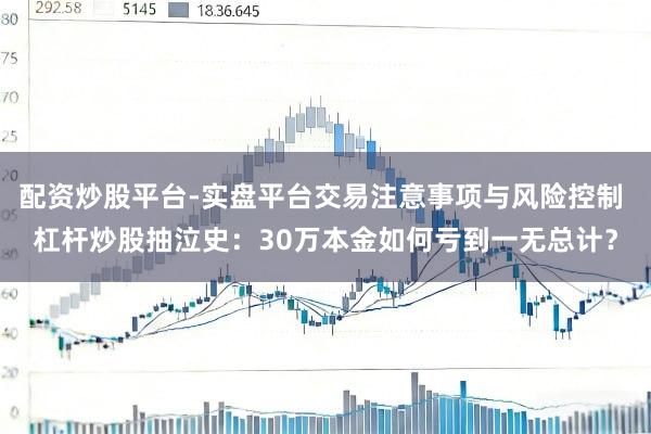 配资炒股平台-实盘平台交易注意事项与风险控制 杠杆炒股抽泣史：30万本金如何亏到一无总计？