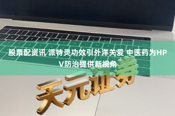 股票配资讯 派特灵功效引外洋关爱 中医药为HPV防治提供新视角
