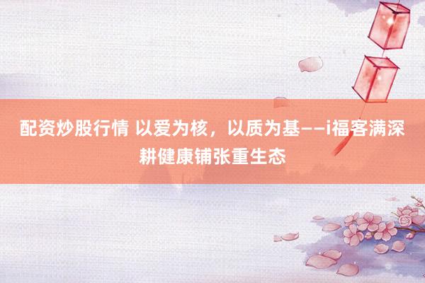 配资炒股行情 以爱为核，以质为基——i福客满深耕健康铺张重生态