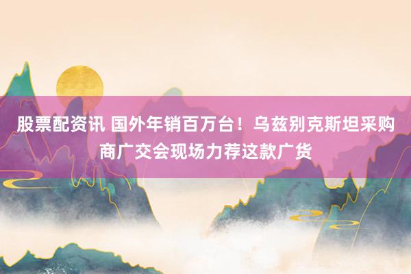股票配资讯 国外年销百万台！乌兹别克斯坦采购商广交会现场力荐这款广货