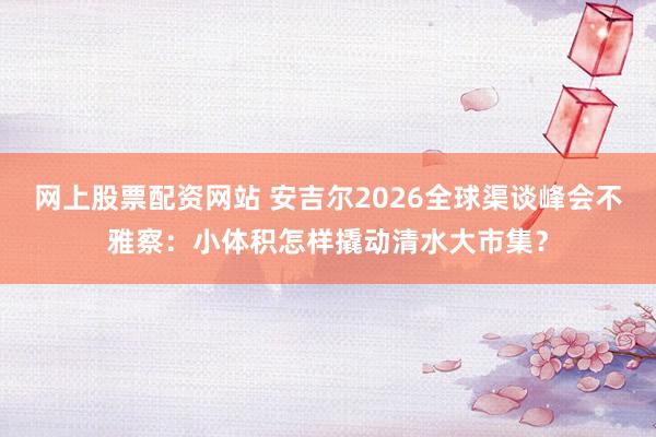 网上股票配资网站 安吉尔2026全球渠谈峰会不雅察：小体积怎样撬动清水大市集？