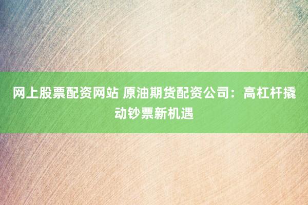 网上股票配资网站 原油期货配资公司：高杠杆撬动钞票新机遇