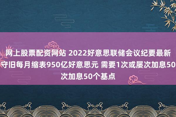网上股票配资网站 2022好意思联储会议纪要最新讯息：守旧每月缩表950亿好意思元 需要1次或屡次加息50个基点