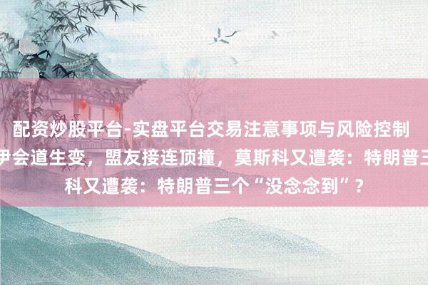 配资炒股平台-实盘平台交易注意事项与风险控制 快不雅察|好意思伊会道生变,盟友接连顶撞,莫斯科又遭袭:特朗普三个“没念念到”?