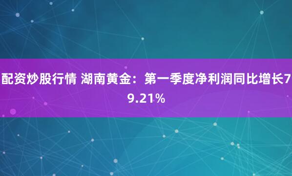 配资炒股行情 湖南黄金：第一季度净利润同比增长79.21%