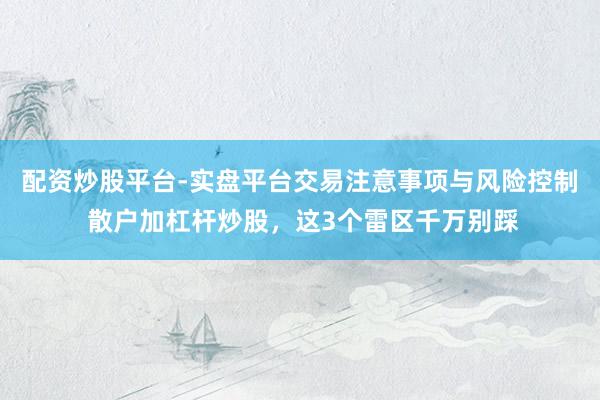 配资炒股平台-实盘平台交易注意事项与风险控制 散户加杠杆炒股，这3个雷区千万别踩