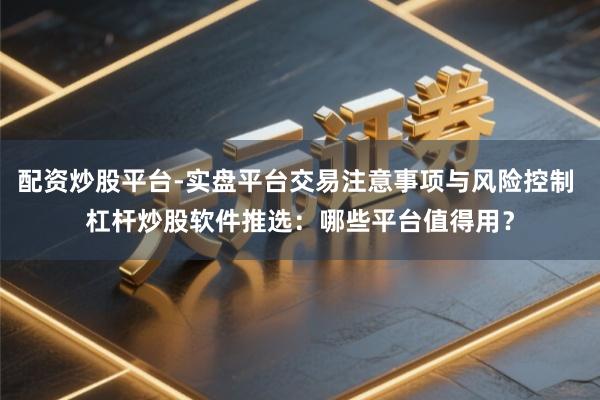 配资炒股平台-实盘平台交易注意事项与风险控制 杠杆炒股软件推选：哪些平台值得用？