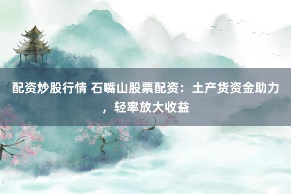 配资炒股行情 石嘴山股票配资：土产货资金助力，轻率放大收益