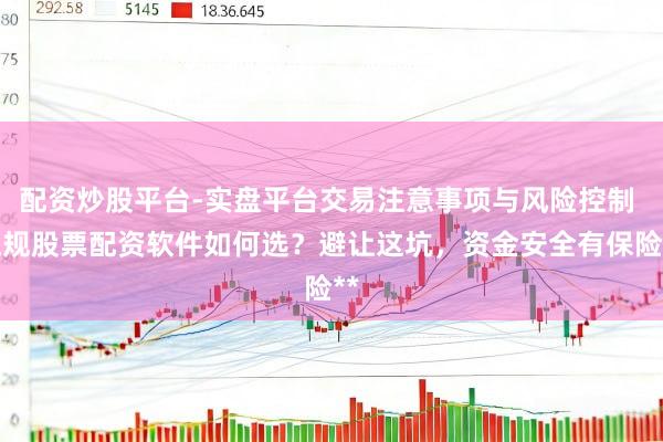 配资炒股平台-实盘平台交易注意事项与风险控制 正规股票配资软件如何选？避让这坑，资金安全有保险**