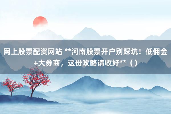 网上股票配资网站 **河南股票开户别踩坑!低佣金+大券商,这份攻略请收好**()