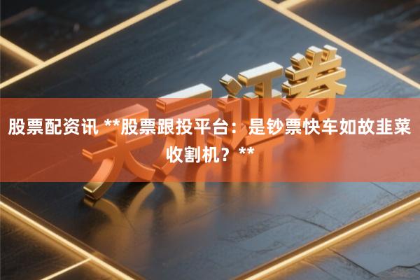 股票配资讯 **股票跟投平台：是钞票快车如故韭菜收割机？**