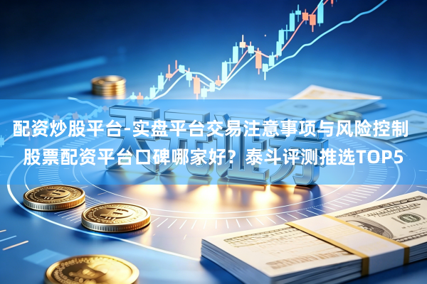 配资炒股平台-实盘平台交易注意事项与风险控制 股票配资平台口碑哪家好？泰斗评测推选TOP5